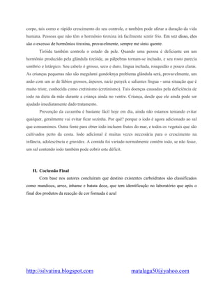 http://silvatinu.blogspot.com matalaga50@yahoo.com
corpo, tais como o rápido crescimento do seu controle, e também pode afetar a duração da vida
humana. Pessoas que não têm o hormônio tiroxina irá facilmente sentir frio. Em vez disso, eles
são o excesso de hormônios tiroxina, provavelmente, sempre me sinto quente.
Tiróide também controla o estado da pele. Quando uma pessoa é deficiente em um
hormônio produzido pela glândula tireóide, as pálpebras tornam-se inchado, e seu rosto parecia
sombrio e letárgico. Seu cabelo é grosso, seco e duro, língua inchada, rouquidão e pouco claras.
As crianças pequenas não são megalami gondoknya problema glândula será, provavelmente, um
anão com um ar de lábios grossos, ásperos, nariz penyek e salientes língua - uma situação que é
muito triste, conhecida como cretinismo (cretinismo). Tais doenças causadas pela deficiência de
iodo na dieta da mãe durante a criança ainda no ventre. Criança, desde que ele ainda pode ser
ajudado imediatamente dado tratamento.
Prevenção da caxumba é bastante fácil hoje em dia, ainda não estamos tentando evitar
qualquer, geralmente vai evitar ficar sozinha. Por quê? porque o iodo é agora adicionado ao sal
que consumimos. Outra fonte para obter iodo incluem frutos do mar, e todos os vegetais que são
cultivados perto da costa. Iodo adicional é muitas vezes necessária para o crescimento na
infância, adolescência e gravidez. A comida foi variado normalmente contêm iodo, se não fosse,
um sal contendo iodo também pode cobrir este déficit.
H. Coclussão Final
Com base nos autores concluíram que destino existentes carboidratos são classificados
como mandioca, arroz, inhame e batata doce, que tem identificação no laboratório que após o
final dos produtos da reacção de cor formada é azul
 