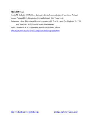 http://silvatinu.blogspot.com matalaga50@yahoo.com
REFERÊNCIAS
Emilia M. Andrade. (1997). Nova Química, ciências fisicos-químocos 90
ano.lisboa-Portugal
Manuel Prática-(2010). Bioquímica I (uji karbohidrat), Dili. Timor-Leste
Buku dasar –dasar Biokimia edisi revisi pengarang oleh Prof.Dr. Anna Poedjiadi dan Dr. F.M.
titin Supriyanti, M.Si. Penerbit universitas indonesia
-Buku kimia kelas III B, J.Goenawan. penerbit PT Grasindo, jakarta.
http://www.medkes.com/2013/02/fungsi-dan-manfaat-yodium.html
 