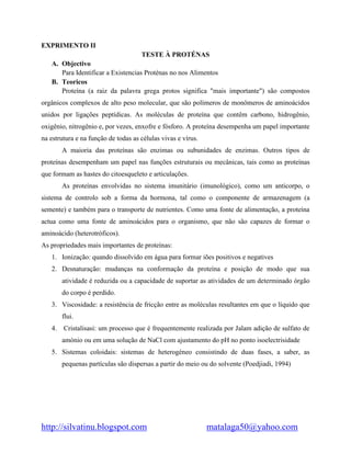 http://silvatinu.blogspot.com matalaga50@yahoo.com
EXPRIMENTO II
TESTE À PROTÉNAS
A. Objectivo
Para Identificar a Existencias Proténas no nos Alimentos
B. Teoricos
Proteína (a raiz da palavra grega protos significa "mais importante") são compostos
orgânicos complexos de alto peso molecular, que são polímeros de monômeros de aminoácidos
unidos por ligações peptídicas. As moléculas de proteína que contêm carbono, hidrogênio,
oxigênio, nitrogênio e, por vezes, enxofre e fósforo. A proteína desempenha um papel importante
na estrutura e na função de todas as células vivas e vírus.
A maioria das proteínas são enzimas ou subunidades de enzimas. Outros tipos de
proteínas desempenham um papel nas funções estruturais ou mecânicas, tais como as proteínas
que formam as hastes do citoesqueleto e articulações.
As proteínas envolvidas no sistema imunitário (imunológico), como um anticorpo, o
sistema de controlo sob a forma da hormona, tal como o componente de armazenagem (a
semente) e também para o transporte de nutrientes. Como uma fonte de alimentação, a proteína
actua como uma fonte de aminoácidos para o organismo, que não são capazes de formar o
aminoácido (heterotróficos).
As propriedades mais importantes de proteínas:
1. Ionização: quando dissolvido em água para formar iões positivos e negatives
2. Desnaturação: mudanças na conformação da proteína e posição de modo que sua
atividade é reduzida ou a capacidade de suportar as atividades de um determinado órgão
do corpo é perdido.
3. Viscosidade: a resistência de fricção entre as moléculas resultantes em que o líquido que
flui.
4. Cristalisasi: um processo que é frequentemente realizada por Jalam adição de sulfato de
amónio ou em uma solução de NaCl com ajustamento do pH no ponto isoelectrisidade
5. Sistemas coloidais: sistemas de heterogéneo consistindo de duas fases, a saber, as
pequenas partículas são dispersas a partir do meio ou do solvente (Poedjiadi, 1994)
 
