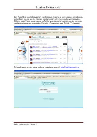 Exprime Twitter social


Con TweetChat (pantalla superior) puede seguir de cerca la conversación y moderarla,
teniendo en cuenta que los hashtag no diferencian entre mayúsculas y minúsculas…
Obtener ideas/ haga una pregunta en Twitter y designe una hashtag que las personas
puedan usar para sus respuestas. Ejemplo: ¿Novedades para Google+?) #google+




Compartir experiencias sobre un tema importante, usando http://hashtweeps.com/




Taller redes sociales Página 12
 