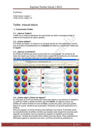 Exprime Twitter Social / 2013
T a l l e r D o c e n t e s p a r a D o c e n t e s – I n n o v a c i ó n D o c e n t e Página 1
Contenidos:
Twiter básico / página 1
Twitter social / página 15
Twitter, manual básico
1.- Conociendo Twitter.
1.1.- ¿Qué es Twitter?
Twitter es un medio instántaneo de intercambio de status messages similar al
sistema de Facebook de status updates.
1.2.- ¿Cómo twitteo?
Por medio de tweets. Un tweet es un mensaje escrito de 140 caracteres o menos
que se publica inmediatamente en el timeline de todos los usuarios de Twitter que
te siguen.
1.3.- ¿Qué es un timeline?
Es el flujo de tweets que cada usuario tiene en su homepage. Se compone de
todos los tweets que recibe un determinado usuario de las personas y/o empresas
que sigue. Se actualiza cada que un nuevo tweet es posteado.
1.4.- ¿Cómo sigo? ¿Cómo me siguen?
Es muy fácil, lo único que tienes que hacer para seguir a una persona es dirigirte a
su perfil de Twitter y apretar el botón que dice follow. En algunos casos, los
perfiles de Twitter tendrán el ícono de llave; cuando eso pase, para que puedas
seguir al usuario, tendrá él que autorizarte. Al hacerlo, el usuario aparecerá en tu
timeline.
Para ser seguido, el mismo proceso será aplicado a la inversa. Si decides cerrar
tus actualizaciones al público, tendrás que aceptar cada request de usuarios para
seguirte; sin embargo, que los autorices a seguirte no significa que los estás
siguiendo. Tendrás que hacerle click a follow para ese efecto. Para publicitarte en
diferentes lugares tu username es único. La forma correcta de publicarlo es
 
