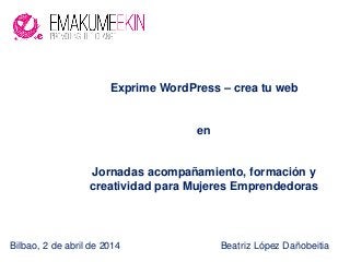 Bilbao, 2 de abril de 2014 Beatriz López Dañobeitia
Exprime WordPress – crea tu web
en
Jornadas acompañamiento, formación y
creatividad para Mujeres Emprendedoras
 