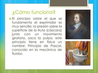 ¿Cómo funciona?
 El principio sobre el que se
fundamenta el exprimidor es
muy sencillo: la presión sobre la
superficie de la fruta (cáscara)
junto con un movimiento
giratorio, saca la pulpa, este
principio tiene en física un
nombre: Principio de Pascal,
conocido en la mecánica de
fluidos.
 