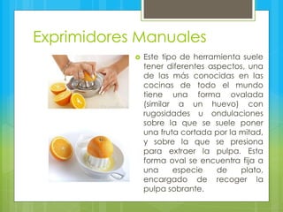 Exprimidores Manuales
 Este tipo de herramienta suele
tener diferentes aspectos, una
de las más conocidas en las
cocinas de todo el mundo
tiene una forma ovalada
(similar a un huevo) con
rugosidades u ondulaciones
sobre la que se suele poner
una fruta cortada por la mitad,
y sobre la que se presiona
para extraer la pulpa. Esta
forma oval se encuentra fija a
una especie de plato,
encargado de recoger la
pulpa sobrante.
 