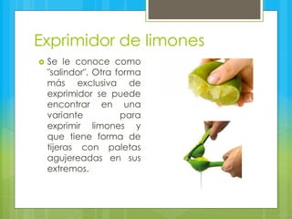 Exprimidor de limones
 Se le conoce como
"salindor". Otra forma
más exclusiva de
exprimidor se puede
encontrar en una
variante para
exprimir limones y
que tiene forma de
tijeras con paletas
agujereadas en sus
extremos.
 