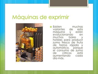 Máquinas de exprimir
 Existen muchas
variantes de esta
máquina y están
evolucionando en
muchos bares y
hoteles para producir
zumo fresco de fruta
de forma rápida y
automática, porque
el consumo de zumo
de cítricos está
aumentando cada
día más.
 