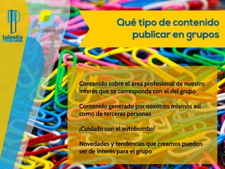 Qué tipo de contenido publicar
en grupos
Contenido sobre el área profesional de nuestro
interés que se corresponda con el del grupo
Contenido generado por nosotrosmismos así
como de terceras personas
¡Cuidado con el autobombo!
Novedadesy tendencias que creamos pueden
ser de interés para el grupo
 