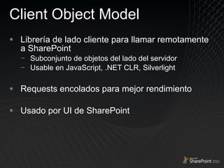 Client Object Model Librería de lado cliente para llamar remotamente a SharePoint Subconjunto de objetos del lado del servidor Usable en JavaScript, .NET CLR, Silverlight Requests encolados para mejor rendimiento Usado por UI de SharePoint 