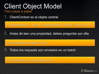 Client Object Model Tres cosas a saber ClientContext es el objeto central Antes de leer una propiedad, debes preguntar por ella Todos los requests son enviados en un batch clientContext = new ClientContext( “ http://MiSitio ” ); clientContext.Load(list); clientContext.ExecuteQuery(); 
