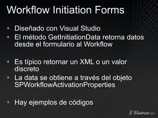 Workflow Initiation Forms Diseñado con Visual Studio El método GetInitiationData retorna datos desde el formulario al Workflow Es típico retornar un XML o un valor discreto La data se obtiene a través del objeto  SPWorkflowActivationProperties   Hay ejemplos de códigos 