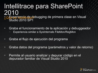 Experiencia de debugging de primera clase en Visual Studio 2010 SP1 Graba el funcionamiento de la aplicación y debuggeador Experiencia similar a SysInternals FileMon/RegMon Graba el flujo de ejecución del programa Graba datos del programa (parámetros y valor de retorno) Permite al usuario analizar y depurar código en el depurador familiar de Visual Studio 2010 Intellitrace para SharePoint 2010 ¿Qué es Intellitrace? 