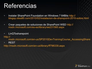 Referencias Instalar SharePoint Foundation en Windows 7 64Bits  http:// blogsp.idea80.com/2010/02/instalacion-de-sharepoint-2010-sobre.html Crear paquetes de soluciones de SharePoint  WSD  http:// msdn.microsoft.com/es-es/library/ee231560.aspx LinQTosharepoint  http :// msdn.microsoft.com/en-us/SP2010DevTrainingCourse_AccessingSharePointListData.aspx REST  http :// msdn.microsoft.com/en-us/library/ff798339.aspx 
