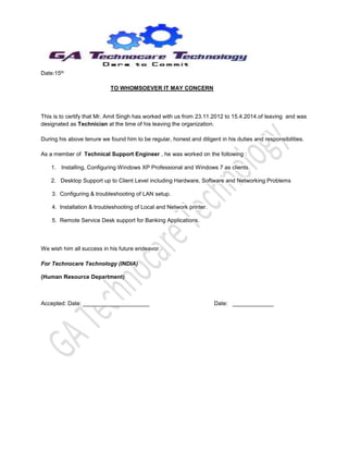 Date:15th
TO WHOMSOEVER IT MAY CONCERN
This is to certify that Mr. Amit Singh has worked with us from 23.11.2012 to 15.4.2014.of leaving and was
designated as Technician at the time of his leaving the organization.
During his above tenure we found him to be regular, honest and diligent in his duties and responsibilities.
As a member of Technical Support Engineer , he was worked on the following :
1. Installing, Configuring Windows XP Professional and Windows 7 as clients.
2. Desktop Support up to Client Level including Hardware, Software and Networking Problems
3. Configuring & troubleshooting of LAN setup.
4. Installation & troubleshooting of Local and Network printer.
5. Remote Service Desk support for Banking Applications.
We wish him all success in his future endeavor.
For Technocare Technology (INDIA)
(Human Resource Department)
Accepted: Date: _____________________ Date: _____________