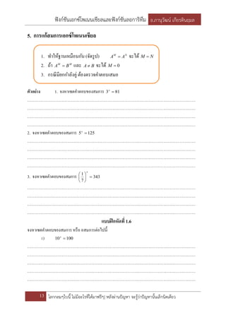 ฟังก์ชันเอกซ์โพเนนเชียลและฟังก์ชันลอการิทึม อ.ภานุวัฒน์ เกียรตินฤมล
13 โลกกลมๆใบนี้ ไม่มีอะไรที่ได้มาฟรีๆ| หลังผ่านปัญหา จะรู้ว่าปัญหานั้นเล็กนิดเดียว
5. การแก้สมการเอกซ์โพเนนเชียล
1. ทาให้ฐานเหมือนกัน (จัดรูป) NM
AA  จะได้ NM 
2. ถ้า MM
BA  และ BA  จะได้ 0M
3. กรณีมียกกาลังคู่ ต้องตรวจคาตอบเสมอ
ตัวอย่าง 1. จงหาเซตคาตอบของสมการ 813 x
………………………………………………………………………………………………………………
………………………………………………………………………………………………………………
………………………………………………………………………………………………………………
………………………………………………………………………………………………………………
2. จงหาเซตคาตอบของสมการ 1255 x
………………………………………………………………………………………………………………
………………………………………………………………………………………………………………
………………………………………………………………………………………………………………
………………………………………………………………………………………………………………
3. จงหาเซตคาตอบของสมการ 343
7
1






x
………………………………………………………………………………………………………………
………………………………………………………………………………………………………………
………………………………………………………………………………………………………………
………………………………………………………………………………………………………………
แบบฝึกหัดที่1.6
จงหาเซตคาตอบของสมการ หรือ อสมการต่อไปนี้
1) 10010 x
………………………………………………………………………………………………………………
………………………………………………………………………………………………………………
………………………………………………………………………………………………………………
………………………………………………………………………………………………………………
………………………………………………………………………………………………………………
 