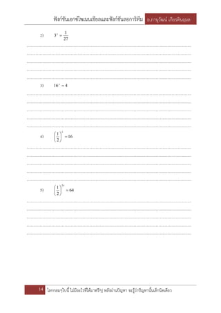 ฟังก์ชันเอกซ์โพเนนเชียลและฟังก์ชันลอการิทึม อ.ภานุวัฒน์ เกียรตินฤมล
14 โลกกลมๆใบนี้ ไม่มีอะไรที่ได้มาฟรีๆ| หลังผ่านปัญหา จะรู้ว่าปัญหานั้นเล็กนิดเดียว
2)
27
1
3 x
………………………………………………………………………………………………………………
………………………………………………………………………………………………………………
………………………………………………………………………………………………………………
………………………………………………………………………………………………………………
………………………………………………………………………………………………………………
3) 416 x
………………………………………………………………………………………………………………
………………………………………………………………………………………………………………
………………………………………………………………………………………………………………
………………………………………………………………………………………………………………
………………………………………………………………………………………………………………
4) 16
2
1






x
………………………………………………………………………………………………………………
………………………………………………………………………………………………………………
………………………………………………………………………………………………………………
………………………………………………………………………………………………………………
………………………………………………………………………………………………………………
5) 64
2
1
2






x
………………………………………………………………………………………………………………
………………………………………………………………………………………………………………
………………………………………………………………………………………………………………
………………………………………………………………………………………………………………
………………………………………………………………………………………………………………
 