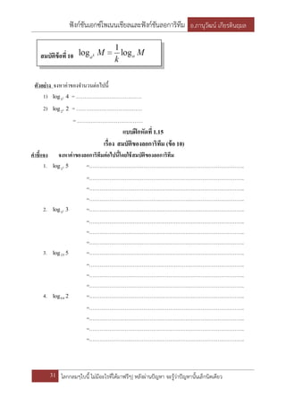 ฟังก์ชันเอกซ์โพเนนเชียลและฟังก์ชันลอการิทึม อ.ภานุวัฒน์ เกียรตินฤมล
31 โลกกลมๆใบนี้ ไม่มีอะไรที่ได้มาฟรีๆ| หลังผ่านปัญหา จะรู้ว่าปัญหานั้นเล็กนิดเดียว
ตัวอย่าง จงหาค่าของจานวนต่อไปนี้
1) 4log 2
3
= …………………………………
2) 2log 5
2
= …………………………………
= …………………………………
แบบฝึกหัดที่1.15
เรื่อง สมบัติของลอการิทึม (ข้อ 10)
คาชี้แจง จงหาค่าของลอการิทึมต่อไปนี้โดยใช้สมบัติของลอการิทึม
1. 5log 3
2
=………………………………………………………………………………..
=………………………………………………………………………………..
=………………………………………………………………………………..
=………………………………………………………………………………..
2. 3log 2
3
=………………………………………………………………………………..
=………………………………………………………………………………..
=………………………………………………………………………………..
=………………………………………………………………………………..
3. 5log25 =………………………………………………………………………………..
=………………………………………………………………………………..
=………………………………………………………………………………..
=………………………………………………………………………………..
4. 2log64 =………………………………………………………………………………..
=………………………………………………………………………………..
=………………………………………………………………………………..
=………………………………………………………………………………..
=………………………………………………………………………………..
สมบัติข้อที่10
 