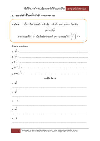 ฟังก์ชันเอกซ์โพเนนเชียลและฟังก์ชันลอการิทึม อ.ภานุวัฒน์ เกียรตินฤมล
5 โลกกลมๆใบนี้ ไม่มีอะไรที่ได้มาฟรีๆ| หลังผ่านปัญหา จะรู้ว่าปัญหานั้นเล็กนิดเดียว
2. เลขยกกาลังที่มีเลขชี้กาลังเป็นจานวนตรรกยะ
บทนิยาม เมื่อ a เป็นจานวนจริง nเป็นจานวนเต็มที่มากกว่า 1 และ aมีรากที่ n
nn
aa 
1
จากนิยามจะได้ว่า n
a
1
เป็นค่าหลักของรากที่ n ของ a และจะได้ว่า aa
n
n







 1
ตัวอย่าง จงหาค่าของ
1. 2
1
4 = ……………………………………………………………………………………………………..
2. 3
1
8 = ……………………………………………………………………………………………………..
3. 3
2
64 = …………………………………………………………………………………………………….
4.
5
3
)32( = ………………………………………………………………………………………………...
5.
3
2
)64(

 = ………………………………………………………………………………………………..
แบบฝึกหัด 1.2
1. 2
3
4
………………………………………………………………………………………………………………
2. 2
5
4
………………………………………………………………………………………………………………
3. 3
2
)8(
………………………………………………………………………………………………………………
4. 2
3
9
………………………………………………………………………………………………………………
5. 4
3
16
………………………………………………………………………………………………………………
 