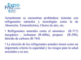 Actualmente se encuentran probándose sistemas con
refrigerantes naturales y tecnologías como la de
Absorción, Termoeléctrica, Chorro de aire, etc.
• Refrigerantes naturales como el amoniaco (R-717)
inorgánico , isobutano (R-600a), propano (R-290),
dióxido de carbono (R-744)
• La elección de los refrigerantes actuales tienen como un
importante criterio la seguridad y los riesgos para la salud
asociados a su uso.
 