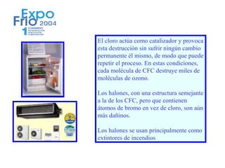 El cloro actúa como catalizador y provoca
esta destrucción sin sufrir ningún cambio
permanente él mismo, de modo que puede
repetir el proceso. En estas condiciones,
cada molécula de CFC destruye miles de
moléculas de ozono.

Los halones, con una estructura semejante
a la de los CFC, pero que contienen
átomos de bromo en vez de cloro, son aún
más dañinos.

Los halones se usan principalmente como
extintores de incendios
 