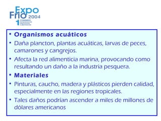 • Organismos acuáticos
• Daña plancton, plantas acuáticas, larvas de peces,
  camarones y cangrejos.
• Afecta la red alimenticia marina, provocando como
  resultando un daño a la industria pesquera.
• Materiales
• Pinturas, caucho, madera y plásticos pierden calidad,
  especialmente en las regiones tropicales.
• Tales daños podrían ascender a miles de millones de
  dólares americanos
 