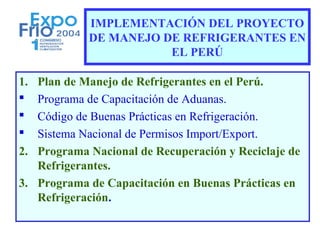 IMPLEMENTACIÓN DEL PROYECTO
            DE MANEJO DE REFRIGERANTES EN
                       EL PERÚ

1. Plan de Manejo de Refrigerantes en el Perú.
  Programa de Capacitación de Aduanas.
  Código de Buenas Prácticas en Refrigeración.
  Sistema Nacional de Permisos Import/Export.
2. Programa Nacional de Recuperación y Reciclaje de
   Refrigerantes.
3. Programa de Capacitación en Buenas Prácticas en
   Refrigeración.
 
