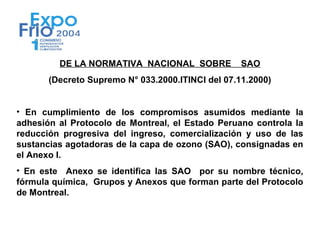 DE LA NORMATIVA NACIONAL SOBRE            SAO
       (Decreto Supremo N° 033.2000.ITINCI del 07.11.2000)


• En cumplimiento de los compromisos asumidos mediante la
adhesión al Protocolo de Montreal, el Estado Peruano controla la
reducción progresiva del ingreso, comercialización y uso de las
sustancias agotadoras de la capa de ozono (SAO), consignadas en
el Anexo I.
• En este Anexo se identifica las SAO por su nombre técnico,
fórmula química, Grupos y Anexos que forman parte del Protocolo
de Montreal.
 