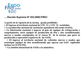 … Decreto Supremo N° 033.2000.ITINCI

A partir de la vigencia de la norma, queda prohibido:
> El ingreso al territorio nacional de CFC 11 y CFC 12 reciclados.
> La producción nacional de sustancias agotadoras del ozono (SAOs).
> La fabricación nacional o ingreso al país de equipos de refrigeración y
congelamiento, otros equipos de producción de frío y aire acondicionado,
nuevos o usados consignados en el Anexo II de la norma, que para su
producción u operación requieren de las SAOs.
   > El ingreso al territorio nacional de vehículos nuevos o usados que
contengan equipos de aire acondicionado que operen con SAO (aplicable
incluso en CETICOS).
 > La emisión intencional de SAOs a la atmósfera.
 