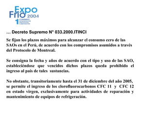 … Decreto Supremo N° 033.2000.ITINCI
Se fijan los plazos máximos para alcanzar el consumo cero de las
SAOs en el Perú, de acuerdo con los compromisos asumidos a través
del Protocolo de Montreal.

Se consigna la fecha y años de acuerdo con el tipo y uso de las SAO,
estableciéndose que vencidos dichos plazos queda prohibido el
ingreso al país de tales sustancias.

No obstante, transitoriamente hasta el 31 de diciembre del año 2005,
se permite el ingreso de los clorofluorocarbonos CFC 11 y CFC 12
en estado virgen, exclusivamente para actividades de reparación y
mantenimiento de equipos de refrigeración.
 