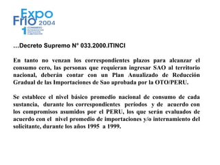 …Decreto Supremo N° 033.2000.ITINCI

En tanto no venzan los correspondientes plazos para alcanzar el
consumo cero, las personas que requieran ingresar SAO al territorio
nacional, deberán contar con un Plan Anualizado de Reducción
Gradual de las Importaciones de Sao aprobada por la OTO/PERU.

Se establece el nivel básico promedio nacional de consumo de cada
sustancia, durante los correspondientes períodos y de acuerdo con
los compromisos asumidos por el PERU, los que serán evaluados de
acuerdo con el nivel promedio de importaciones y/o internamiento del
solicitante, durante los años 1995 a 1999.
 