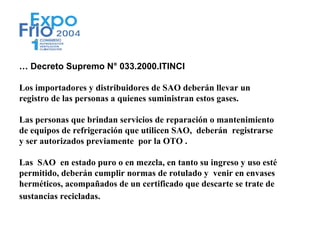 … Decreto Supremo N° 033.2000.ITINCI

Los importadores y distribuidores de SAO deberán llevar un
registro de las personas a quienes suministran estos gases.

Las personas que brindan servicios de reparación o mantenimiento
de equipos de refrigeración que utilicen SAO, deberán registrarse
y ser autorizados previamente por la OTO .

Las SAO en estado puro o en mezcla, en tanto su ingreso y uso esté
permitido, deberán cumplir normas de rotulado y venir en envases
herméticos, acompañados de un certificado que descarte se trate de
sustancias recicladas.
 