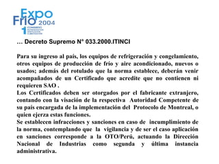 … Decreto Supremo N° 033.2000.ITINCI

Para su ingreso al país, los equipos de refrigeración y congelamiento,
otros equipos de producción de frío y aire acondicionado, nuevos o
usados; además del rotulado que la norma establece, deberán venir
acompañados de un Certificado que acredite que no contienen ni
requieren SAO .
Los Certificados deben ser otorgados por el fabricante extranjero,
contando con la visación de la respectiva Autoridad Competente de
su país encargada de la implementación del Protocolo de Montreal, o
quien ejerza estas funciones.
Se establecen infracciones y sanciones en caso de incumplimiento de
la norma, contemplando que la vigilancia y de ser el caso aplicación
en sanciones corresponde a la OTO/Perú, actuando la Dirección
Nacional de Industrias como segunda y última instancia
administrativa.
 