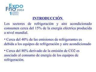 INTRODUCCIÓN
Los sectores de refrigeración y aire acondicionado
consumen cerca del 15% de la energía eléctrica producida
a nivel mundial.
• Cerca del 40% de las emisiones de refrigerantes es
debida a los equipos de refrigeración y aire acondicionado
• Cerca del 80% derivado de la emisión de CO2 es
asociado al consumo de energía de los equipos de
refrigeración.
 