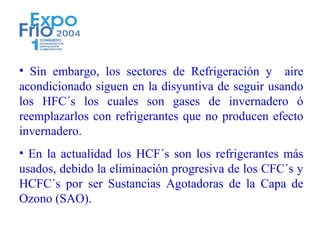 • Sin embargo, los sectores de Refrigeración y aire
acondicionado siguen en la disyuntiva de seguir usando
los HFC´s los cuales son gases de invernadero ó
reemplazarlos con refrigerantes que no producen efecto
invernadero.
• En la actualidad los HCF´s son los refrigerantes más
usados, debido la eliminación progresiva de los CFC´s y
HCFC´s por ser Sustancias Agotadoras de la Capa de
Ozono (SAO).
 