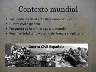 Contexto mundial 
• Recuperación de la gran depresión de 1929 
• Guerra civil española 
• Posguerra de la primera guerra mundial 
• Régimen totalitario y asedio de Francia e Inglaterra 
 