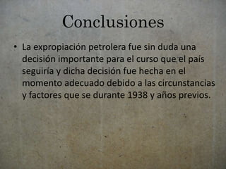 Conclusiones 
• La expropiación petrolera fue sin duda una 
decisión importante para el curso que el país 
seguiría y dicha decisión fue hecha en el 
momento adecuado debido a las circunstancias 
y factores que se durante 1938 y años previos. 
 