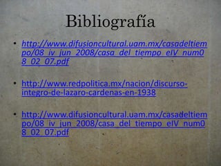 Bibliografía 
• http://www.difusioncultural.uam.mx/casadeltiem 
po/08_iv_jun_2008/casa_del_tiempo_eIV_num0 
8_02_07.pdf 
• http://www.redpolitica.mx/nacion/discurso-integro- 
de-lazaro-cardenas-en-1938 
• http://www.difusioncultural.uam.mx/casadeltiem 
po/08_iv_jun_2008/casa_del_tiempo_eIV_num0 
8_02_07.pdf 
