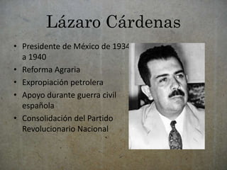 Lázaro Cárdenas 
• Presidente de México de 1934 
a 1940 
• Reforma Agraria 
• Expropiación petrolera 
• Apoyo durante guerra civil 
española 
• Consolidación del Partido 
Revolucionario Nacional 
 