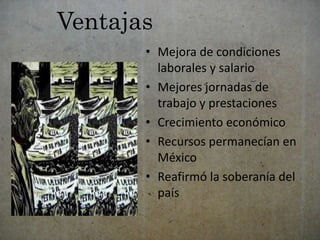 Ventajas 
• Mejora de condiciones 
laborales y salario 
• Mejores jornadas de 
trabajo y prestaciones 
• Crecimiento económico 
• Recursos permanecían en 
México 
• Reafirmó la soberanía del 
país 
 
