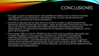 CONCLUSIONES
• Sin lugar a duda la expropiación del petróleo en México fué un hecho increíble
,que beneficio a los mexicanos, devolviéndonos ,lo que nos pertenece por
naturaleza, quitando las manos extranjeras.
• Durante la década de los años setenta, se llevó a cabo un gran proyecto de
expansión de la industria del "oro negro”, lapso de grandes inversiones en cada una
de sus actividades, permitiendo el descubrimiento de enormes reservas de
hidrocarburos, en especial las ubicadas en el mesozoico Chiapas-Tabasco y en el
golfo de Campeche.
• Pero desde 1983 a la fecha, PEMEX ha sido víctima de las políticas derivadas del
modelo neoliberal, cuyos aspectos centrales son: reivindicar el poder del
mercado, libertad económica, financiera y comercial y -cuestionando la
intervención estado -, para llevarlo hacia un estado mínimo e inducir y guiar el
retorno de las empresas trasnacionales, ilusión que se forjaron desde 1938. Misma
que parece estarse cumpliendo 45 años después, con el aval de los representantes
nacionales del neoliberalismo
 