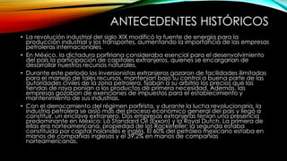 ANTECEDENTES HISTÓRICOS
• La revolución industrial del siglo XIX modificó la fuente de energía para la
producción industrial y los transportes, aumentando la importancia de las empresas
petroleras internacionales.
• En México, la dictadura porfiriana consideraba esencial para el desenvolvimiento
del país la participación de capitales extranjeros, quienes se encargarían de
desarrollar nuestros recursos naturales.
• Durante este periodo los inversionistas extranjeros gozaron de facilidades ilimitadas
para el manejo de tales recursos, mantenían bajo su control a buena parte de las
autoridades civiles de la zona petrolera, fijaban a su arbitrio los precios que las
tiendas de raya ponían a los productos de primera necesidad. Además, las
empresas gozaban de exenciones de impuestos para el establecimiento y
mantenimiento de sus industrias.
• Con el derrocamiento del régimen porfirista, y durante la lucha revolucionaria, la
industria petrolera se aisló más del proceso económico general del país y llegó a
constituir, un enclave extranjero. Dos empresas extranjeras tenían una presencia
predominante en México: La Standard Oil (Exxon) y la Royal Dutch. La primera de
ellas era norteamericana, propiedad de los Rockefeller; la segunda estaba
constituida por capital holandés e inglés. El 60% del petróleo mexicano estaba en
manos de compañías inglesas y el 39.2% en manos de compañías
norteamericanas.
 