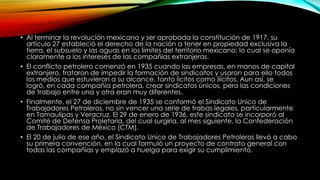 • Al terminar la revolución mexicana y ser aprobada la constitución de 1917, su
artículo 27 estableció el derecho de la nación a tener en propiedad exclusiva la
tierra, el subsuelo y las aguas en los límites del territorio mexicano; lo cual se oponía
claramente a los intereses de las compañías extranjeras.
• El conflicto petrolero comenzó en 1935 cuando las empresas, en manos de capital
extranjero, trataron de impedir la formación de sindicatos y usaron para ello todos
los medios que estuvieron a su alcance, tanto lícitos como ilícitos. Aun así, se
logró, en cada compañía petrolera, crear sindicatos únicos, pero las condiciones
de trabajo entre una y otra eran muy diferentes.
• Finalmente, el 27 de diciembre de 1935 se conformó el Sindicato Unico de
Trabajadores Petroleros, no sin vencer una serie de trabas legales, particularmente
en Tamaulipas y Veracruz. El 29 de enero de 1936, este sindicato se incorporó al
Comité de Defensa Proletaria, del cual surgiría, al mes siguiente, la Confederación
de Trabajadores de México (CTM).
• El 20 de julio de ese año, el Sindicato Unico de Trabajadores Petroleros llevó a cabo
su primera convención, en la cual formuló un proyecto de contrato general con
todas las compañías y emplazó a huelga para exigir su cumplimiento.
 