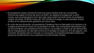 • El presidente Lázaro Cárdenas intervino para mediar ante las compañías
intentando lograr la firma de este contrato. Se aplazó la huelga por cuatro
meses, que se prolongaron aún dos más; pero todo fue inútil, pues no se llegó a
ningún acuerdo. El 28 de mayo de 1937 estalló la huelga, lo que paralizó al país
entero al no despacharse gasolina por doce días.
• En vista de esa situación, el presidente Cárdenas hizo un llamado a la cordura y la
huelga se levantó en tanto no se emitiera un fallo. Las compañías declararon que
se encontraban con problemas financieros y no podían cumplir con las demandas
de los trabajadores. Se decidió entonces investigar al respecto. El 3 de agosto, una
comisión de peritos dio a conocer su conclusión: la industria petrolera mexicana
produce rendimientos muy superiores a la de Estados Unidos.
 
