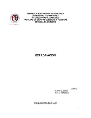 REPÚBLICA BOLIVARIANA DE VENEZUELA
UNIVERSIDAD “FERMÍN TORO”
VICE-RECTORADO ACADÉMICO
FACULTAD DE CIENCIAS JURÍDICAS Y POLÍTICAS
ESCUELA DE DERECHO
EXPROPIACION
Alumno:
-Esther B. Landa
C.I.: V-18423055
BARQUISIMETO-EDO LARA
1
 