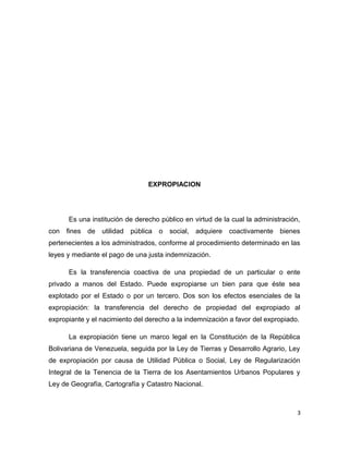 EXPROPIACION
Es una institución de derecho público en virtud de la cual la administración,
con fines de utilidad pública o social, adquiere coactivamente bienes
pertenecientes a los administrados, conforme al procedimiento determinado en las
leyes y mediante el pago de una justa indemnización.
Es la transferencia coactiva de una propiedad de un particular o ente
privado a manos del Estado. Puede expropiarse un bien para que éste sea
explotado por el Estado o por un tercero. Dos son los efectos esenciales de la
expropiación: la transferencia del derecho de propiedad del expropiado al
expropiante y el nacimiento del derecho a la indemnización a favor del expropiado.
La expropiación tiene un marco legal en la Constitución de la República
Bolivariana de Venezuela, seguida por la Ley de Tierras y Desarrollo Agrario, Ley
de expropiación por causa de Utilidad Pública o Social, Ley de Regularización
Integral de la Tenencia de la Tierra de los Asentamientos Urbanos Populares y
Ley de Geografía, Cartografía y Catastro Nacional.
3
 