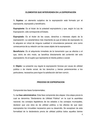 ELEMENTOS QUE INTERVIENEN EN LA EXPROPIACIÓN
1. Sujetos: un elemento subjetivo de la expropiación está formado por el
expropiante, expropiado y beneficiario.
Expropiante: Es el titular de la potestad expropiatoria y que, según la Ley de
Expropiación, sólo corresponde al Estado.
Expropiado: Es el titular de las cosas, derechos o intereses objeto de la
expropiación. La característica más importante es que el status de expropiado no
lo adquiere en virtud de ninguna cualidad ni circunstancia personal, sino como
consecuencia de su relación con las cosas objeto de la expropiación.
Beneficiario: Es el adquirente inmediato de la transmisión que se efectúa o el
que, dicho de otro modo, se beneficia directamente del contenido del acto
expropiatorio. Es el sujeto que representa el interés público o social.
2. Objeto: La presente Ley regula la expropiación forzosa por causa de utilidad
pública o de interés social, de los derechos y bienes pertenecientes a los
particulares, necesarios para lograr la satisfacción del bien común.
PROCESO DE EXPROPIACION
Comprende tres fases fundamentales:
1.- La fase administrativa: Esta fase comprende dos etapas: Una etapa previa la
cual se denomina “Declaratoria de Utilidad Pública” en la cual la asamblea
nacional, los consejos legislativos de los estados o los consejos municipales,
declaran que una obra es de utilidad pública, a los efectos de que sean
expropiados los inmuebles necesarios para su desarrollo. Se exceptúan de esta
formalidad de la declaratoria previa de utilidad pública todos aquellos bienes
4
 