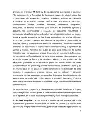 previstos en el artículo 14 de la ley de expropiaciones que expresa lo siguiente:
“Se exceptúan de la formalidad de declaratoria previa de utilidad pública las
construcciones de ferrocarriles, carreteras, autopistas, sistemas de transporte
subterráneo o superficial, caminos, edificaciones educativas o deportivas,
urbanizaciones obreras, cuarteles, hospitales, cementerios, aeropuertos,
helipuertos, los terrenos necesarios para institutos de enseñanza agrícola y
pecuaria, las construcciones o ensanche de estaciones inalámbricas o
conductores telegráficos; así como los sitios para el establecimiento de los postes,
torres y demás accesorios de las líneas conductoras de energía eléctrica;
acueductos, canales y puertos; los sistemas de irrigación y conservación de
bosques, aguas y cualquiera otra relativa al saneamiento, ensanche o reforma
interior de las poblaciones; la colonización de terrenos incultos y la repoblación de
yermos y montes. Asimismo, las caídas de agua para instalación de plantas
hidroeléctricas y construcciones anexas, únicamente en beneficio de la República,
de los estados, del Distrito Capital, de los territorios federales y los municipios, con
el fin de proveer de fuerza y de alumbrado eléctrico a sus poblaciones. Se
exceptúan igualmente de la declaración previa de utilidad pública las obras
comprendidas en los planes reguladores de los estados, del Distrito Capital y de
los municipios, o en los planes de acondicionamiento o modernización de otras
ciudades o agrupaciones urbanas, siempre que se elaboren y aprueben
previamente por las autoridades competentes, limitándose las afectaciones a lo
estrictamente necesario, salvo lo dispuesto en el artículo 15 de esta Ley. En todos
estos casos bastará el decreto de la autoridad a cuya jurisdicción corresponda la
obra respectiva”
La segunda etapa comprende el “decreto de expropiación” dictado por el órgano
del poder ejecutivo, facultad que en el orden nacional le corresponde al presidente
de la república, en el orden estadal al gobernador y en los municipios al alcalde.
2.- La fase amigable: La cual implica la adquisición del inmueble por la vía
administrativa y de mutuo acuerdo entre las partes. En caso de que haya acuerdo
se hace una compra-venta convencional, para que se de esta fase previamente se
5
 
