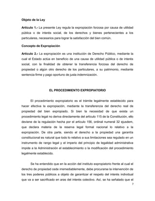 Objeto de la Ley
Artículo 1.- La presente Ley regula la expropiación forzosa por causa de utilidad
pública o de interés social, de los derechos y bienes pertenecientes a los
particulares, necesarios para lograr la satisfacción del bien común.
Concepto de Expropiación
Artículo 2.- La expropiación es una institución de Derecho Público, mediante la
cual el Estado actúa en beneficio de una causa de utilidad pública o de interés
social, con la finalidad de obtener la transferencia forzosa del derecho de
propiedad o algún otro derecho de los particulares, a su patrimonio, mediante
sentencia firme y pago oportuno de justa indemnización.
EL PROCEDIMIENTO EXPROPIATORIO
El procedimiento expropiatorio es el trámite legalmente establecido para
hacer efectiva la expropiación, mediante la transferencia del derecho real de
propiedad del bien expropiado. Si bien la necesidad de que exista un
procedimiento legal no deriva directamente del artículo 115 de la Constitución, ello
deviene de la regulación hecha por el artículo 156, ordinal numeral 32 ejusdem,
que declara materia de la reserva legal formal nacional lo relativo a la
expropiación. De otra parte, siendo el derecho a la propiedad una garantía
constitucional es natural que todo lo relativo a sus limitaciones sea regulado en un
instrumento de rango legal y el imperio del principio de legalidad administrativa
impide a la Administración el establecimiento o la modificación del procedimiento
legalmente establecido.
Se ha entendido que en la acción del instituto expropiatorio frente al cual el
derecho de propiedad cede irremediablemente, debe procurarse la intervención de
los tres poderes públicos a objeto de garantizar el respeto del interés individual
que va a ser sacrificado en aras del interés colectivo. Así, se ha señalado que el
7
 