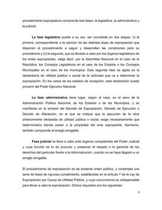 procedimiento expropiatorio comprende tres fases: la legislativa, la administrativa y
la judicial.
La fase legislativa puede a su vez, ser concebida en dos etapas: (i) la
primera, correspondiente a la sanción de las distintas leyes de expropiación que
disponen el procedimiento a seguir y desarrollan las condiciones para su
procedencia y (ii) la segunda, que es llevada a cabo por los órganos legislativos de
los entes expropiantes, valga decir, por la Asamblea Nacional en el caso de la
República, los Consejos Legislativos en el caso de los Estados o los Concejos
Municipales en el caso de los municipios. Esta segunda fase se agota en la
declaratoria de utilidad pública o social de la actividad que va a determinar la
expropiación. En los casos de los estados de excepción, esta declaración puede
provenir del Poder Ejecutivo Nacional.
La fase administrativa tiene lugar, según el caso, en el seno de la
Administración Pública Nacional, de los Estados o de los Municipios, y se
manifiesta en la emisión del Decreto de Expropiación, Decreto de Ejecución o
Decreto de Afectación, en el que se indique que la ejecución de la obra
anteriormente declarada de utilidad pública o social, exige necesariamente que
determinados bienes pasen a la propiedad del ente expropiante. Asimismo,
también comprende el arreglo amigable.
Fase judicial se lleva a cabo ante órganos competentes del Poder Judicial
y cuya función es la de procurar y preservar el respeto a la garantía de los
derechos del particular frente a la Administración, cuando no se haya llegado a un
arreglo amigable.
El procedimiento de expropiación es de evidente orden público, y contempla una
serie de fases de riguroso cumplimiento, establecidas en el artículo 7 de la Ley de
Expropiación por Causa de Utilidad Pública, y cuya concurrencia es indispensable
para llevar a cabo la expropiación. Dichos requisitos son los siguientes:
8
 