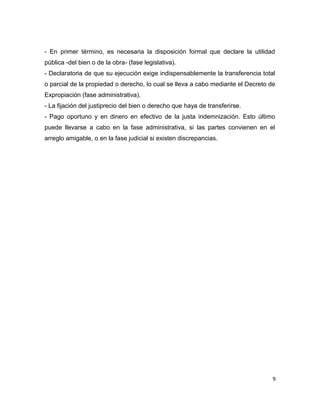 - En primer término, es necesaria la disposición formal que declare la utilidad
pública -del bien o de la obra- (fase legislativa).
- Declaratoria de que su ejecución exige indispensablemente la transferencia total
o parcial de la propiedad o derecho, lo cual se lleva a cabo mediante el Decreto de
Expropiación (fase administrativa).
- La fijación del justiprecio del bien o derecho que haya de transferirse.
- Pago oportuno y en dinero en efectivo de la justa indemnización. Esto último
puede llevarse a cabo en la fase administrativa, si las partes convienen en el
arreglo amigable, o en la fase judicial si existen discrepancias.
9
 