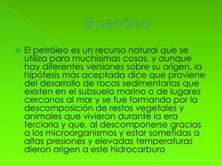    El petróleo es un recurso natural que se
    utiliza para muchísimas cosas, y aunque
    hay diferentes versiones sobre su origen, la
    hipótesis más aceptada dice que proviene
    del desarrollo de rocas sedimentarias que
    existen en el subsuelo marino o de lugares
    cercanos al mar y se fue formando por la
    descomposición de restos vegetales y
    animales que vivieron durante la era
    terciaria y que, al descomponerse gracias
    a los microorganismos y estar sometidas a
    altas presiones y elevadas temperaturas
    dieron origen a este hidrocarburo
 